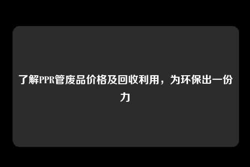 了解PPR管废品价格及回收利用，为环保出一份力