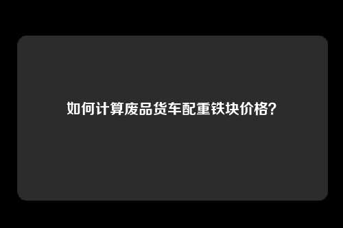 如何计算废品货车配重铁块价格？