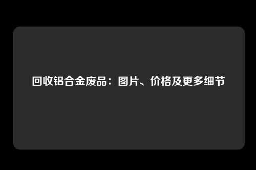 回收铝合金废品：图片、价格及更多细节