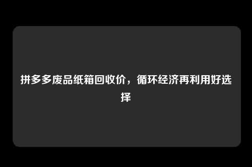 拼多多废品纸箱回收价，循环经济再利用好选择