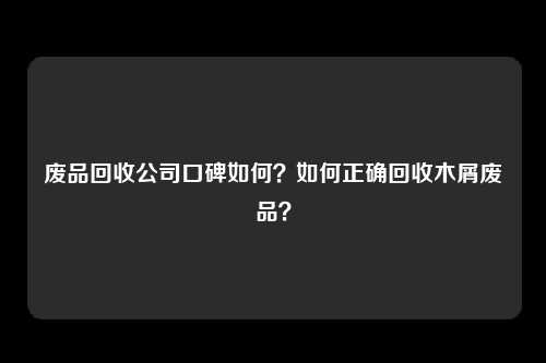 废品回收公司口碑如何？如何正确回收木屑废品？