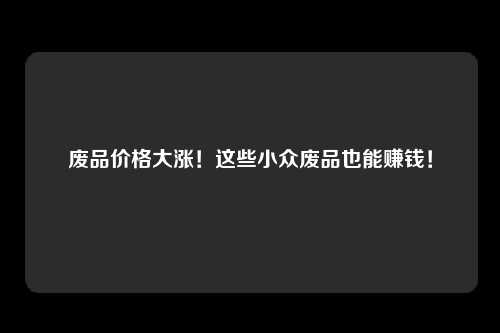 废品价格大涨！这些小众废品也能赚钱！