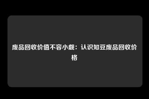 废品回收价值不容小觑：认识知豆废品回收价格