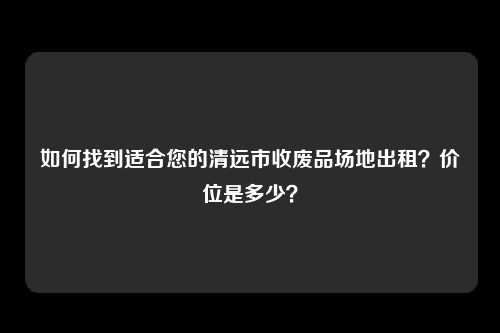 如何找到适合您的清远市收废品场地出租？价位是多少？