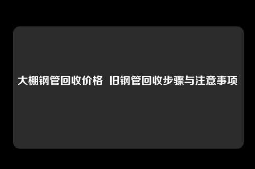 大棚钢管回收价格  旧钢管回收步骤与注意事项