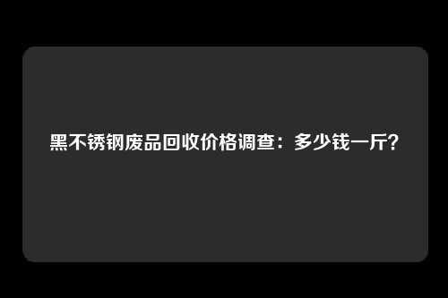 黑不锈钢废品回收价格调查：多少钱一斤？