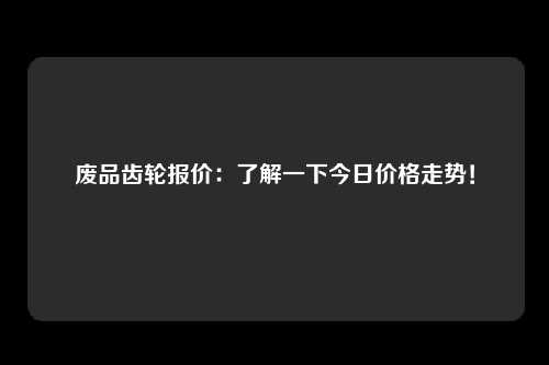 废品齿轮报价：了解一下今日价格走势！