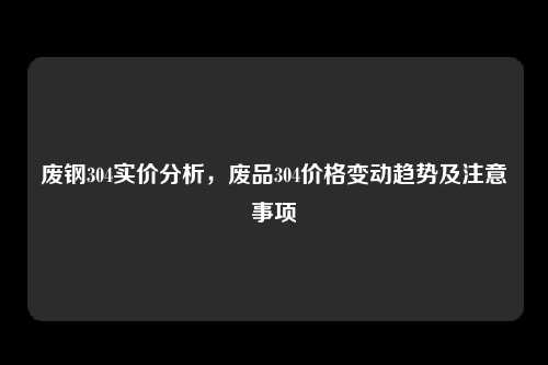 废钢304实价分析，废品304价格变动趋势及注意事项