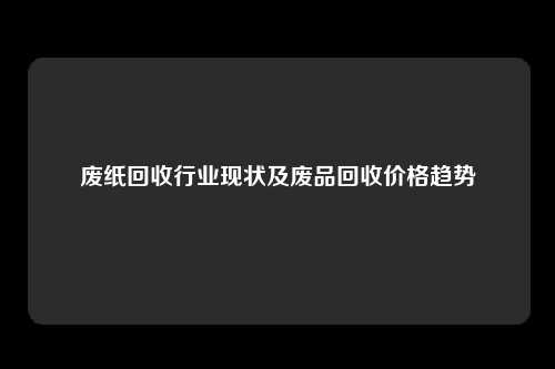 废纸回收行业现状及废品回收价格趋势