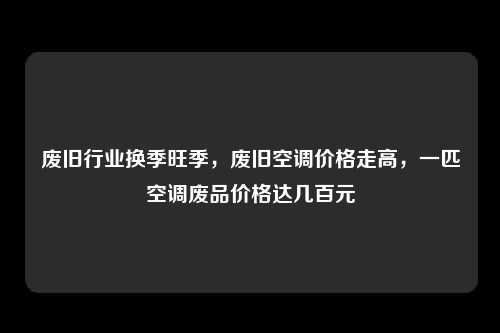废旧行业换季旺季，废旧空调价格走高，一匹空调废品价格达几百元
