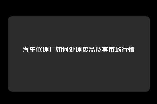 汽车修理厂如何处理废品及其市场行情