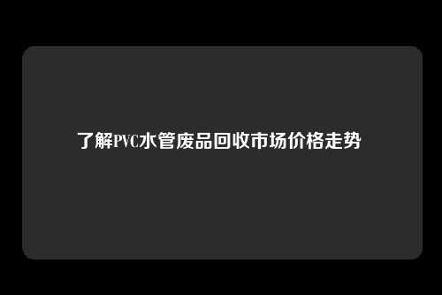 了解PVC水管废品回收市场价格走势 