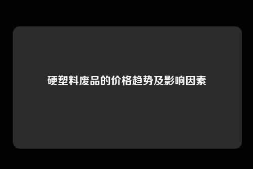 硬塑料废品的价格趋势及影响因素