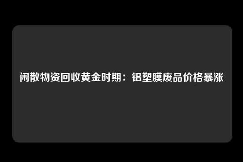 闲散物资回收黄金时期：铝塑膜废品价格暴涨