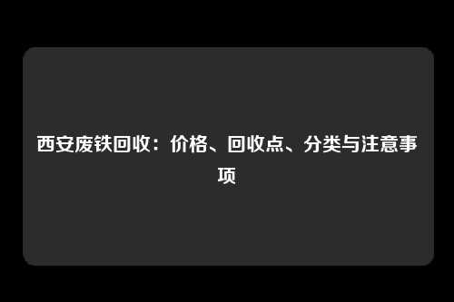 西安废铁回收：价格、回收点、分类与注意事项