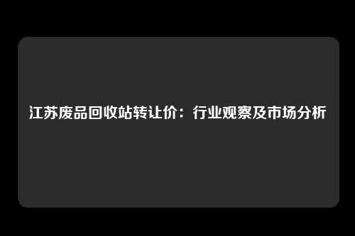 江苏废品回收站转让价：行业观察及市场分析