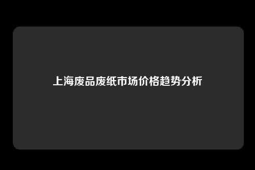 上海废品废纸市场价格趋势分析