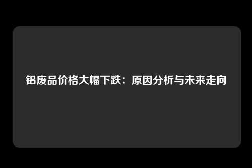 铝废品价格大幅下跌：原因分析与未来走向