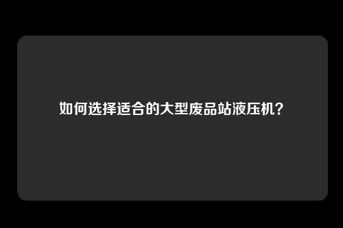如何选择适合的大型废品站液压机？