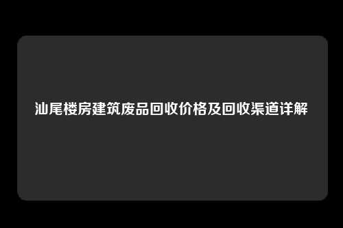 汕尾楼房建筑废品回收价格及回收渠道详解