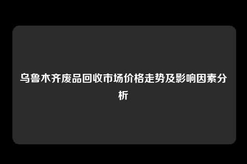 乌鲁木齐废品回收市场价格走势及影响因素分析