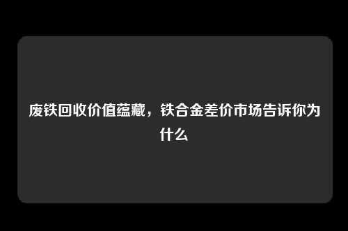 废铁回收价值蕴藏，铁合金差价市场告诉你为什么
