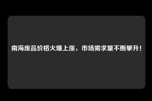 南海废品价格火爆上涨，市场需求量不断攀升！