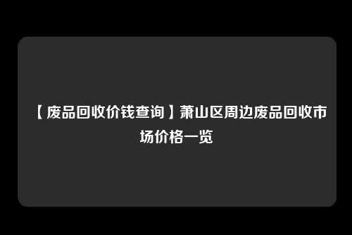 【废品回收价钱查询】萧山区周边废品回收市场价格一览