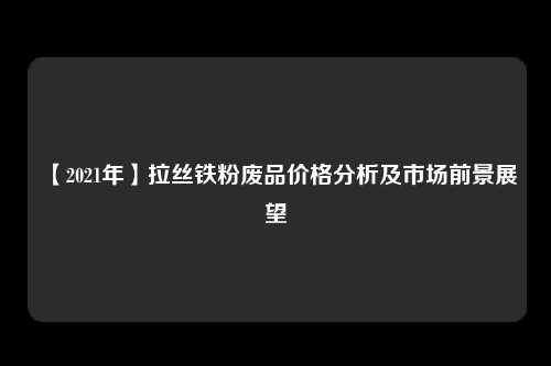 【2021年】拉丝铁粉废品价格分析及市场前景展望