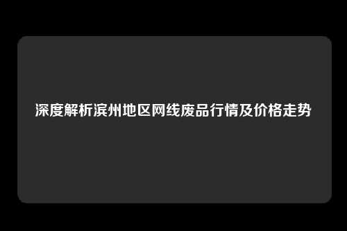 深度解析滨州地区网线废品行情及价格走势