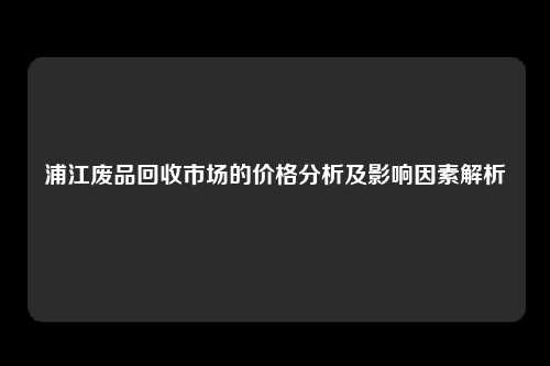 浦江废品回收市场的价格分析及影响因素解析