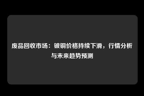 废品回收市场：铍铜价格持续下滑，行情分析与未来趋势预测