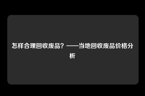 怎样合理回收废品？——当地回收废品价格分析