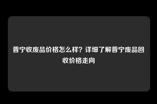 普宁收废品价格怎么样？详细了解普宁废品回收价格走向