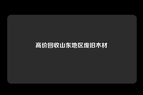 高价回收山东地区废旧木材