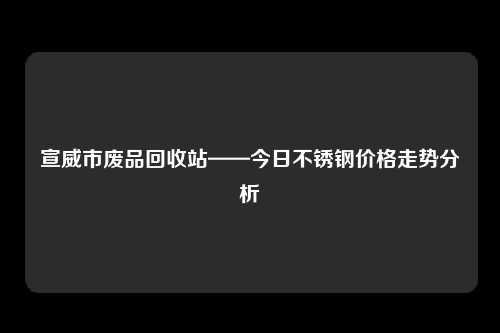 宣威市废品回收站——今日不锈钢价格走势分析