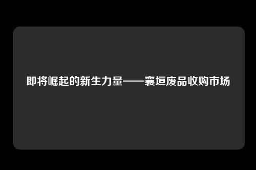 即将崛起的新生力量——襄垣废品收购市场