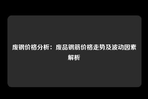 废钢价格分析：废品钢筋价格走势及波动因素解析