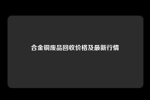 合金铜废品回收价格及最新行情