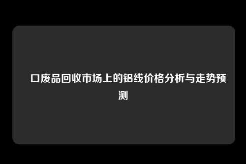 硚口废品回收市场上的铝线价格分析与走势预测