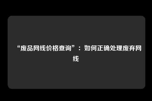 “废品网线价格查询”:如何正确处理废弃网线