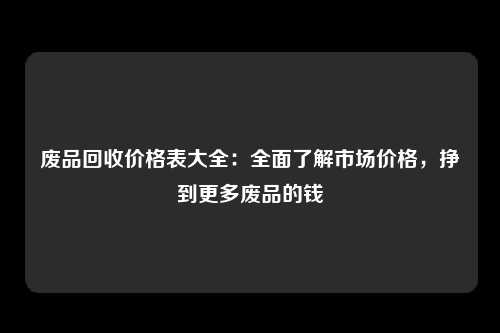 废品回收价格表大全：全面了解市场价格，挣到更多废品的钱