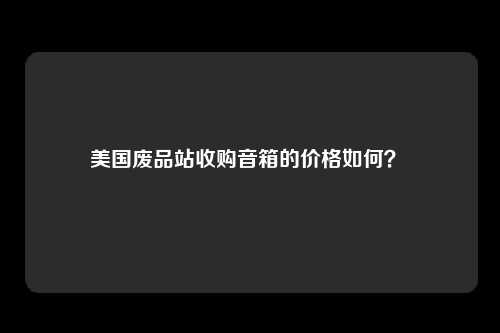 美国废品站收购音箱的价格如何？ 