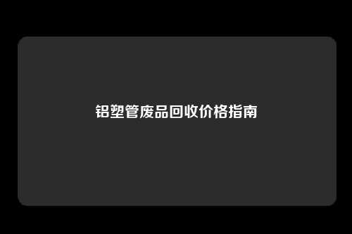 铝塑管废品回收价格指南