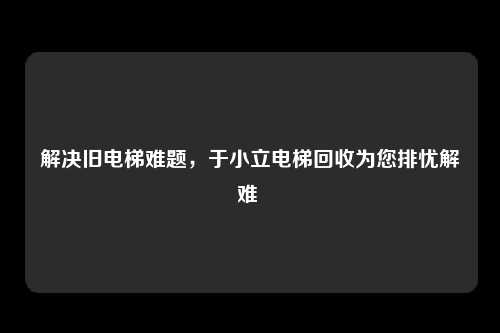 解决旧电梯难题,于小立电梯回收为您排忧解难