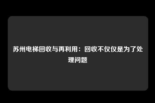 苏州电梯回收与再利用:回收不仅仅是为了处理问题