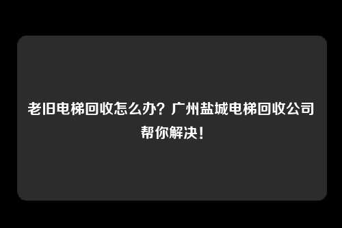 老旧电梯回收怎么办？广州盐城电梯回收公司帮你解决！