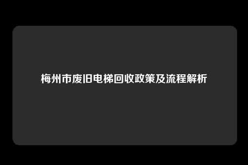 梅州市废旧电梯回收政策及流程解析