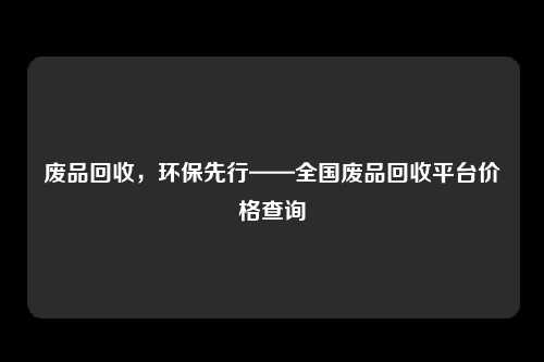 废品回收,环保先行——全国废品回收平台价格查询