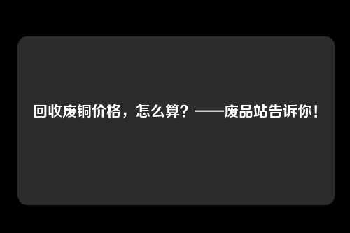 回收废铜价格,怎么算?——废品站告诉你!